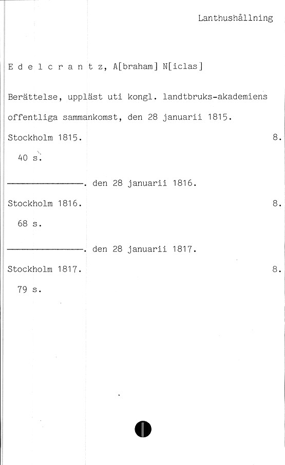  ﻿Lanthushållning
Edelcrantz, A[braham] N[iclas]
Berättelse, uppläst uti kongl. landtbruks-akademiens
offentliga sammankomst, den 28 januarii 1815.
Stockholm 1815.	8.
40 s.
----------------. den 28 januarii 1816.
Stockholm 1816.
68 s.
Stockholm 1817.
79 s.
-. den 28 januarii 1817.